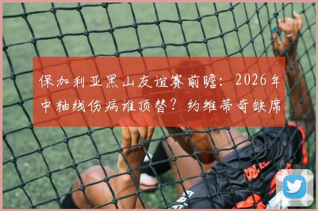 保加利亚黑山友谊赛前瞻：2026年中轴线伤病谁顶替？约维蒂奇缺席对攻防影响几何